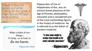 Hippocrates of Cos or 
Hippokrates of Kos, was an 
ancient Greek physician of the 
Age of Pericles, philosopher, 
naturalist and is considered one 
of the most outstanding figures 
in the history of medicine. He 
is referred to as the father of 
western medicine. 
 