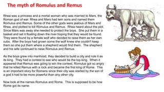 The myth of Romulus and Remus 
Rhea was a princess and a mortal woman who was married to Mars, the 
Roman god of war. Rhea and Mars had twin sons and named them 
Romulus and Remus. Some of the other gods were jealous of Mars and 
Rhea, and plotted to kill Romulus and Remus. Rhea heard about the plot. 
Since Mars was away she needed to protect the boys. She put them in a 
basket and set it floating down the river hoping that they would be found. 
They were found by a female wolf who decided to raise them as her own 
cubs. After the boys had grown some the wolf knew she couldn't keep 
them so she put them where a shepherd would find them. The shepherd 
and his wife continued to raise Romulus and Remus. 
As the boys grew into manhood, they decided to build a city and rule it as 
its king. They had a contest to see who would be the top king. When it 
appeared that Remus was going to win the contest, Romulus got so angry 
that he killed Remus with a rock and became the first king of Rome. This 
is an important story for Romans since their city was started by the son of 
a god it had to be more powerful than any other city. 
Now look at the names Romulus and Rome. This is supposed to be how 
Rome got its name. 
 