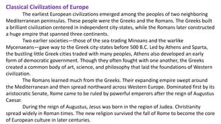 Classical Civilizations of Europe 
The earliest European civilizations emerged among the peoples of two neighboring 
Mediterranean peninsulas. These people were the Greeks and the Romans. The Greeks built 
a brilliant civilization centered in independent city-states, while the Romans later constructed 
a huge empire that spanned three continents. 
Two earlier societies—those of the sea-trading Minoans and the warlike 
Mycenaeans—gave way to the Greek city-states before 500 B.C. Led by Athens and Sparta, 
the bustling little Greek cities traded with many peoples, Athens also developed an early 
form of democratic government. Though they often fought with one another, the Greeks 
created a common body of art, science, and philosophy that laid the foundations of Western 
civilization. 
The Romans learned much from the Greeks. Their expanding empire swept around 
the Mediterranean and then spread northward across Western Europe. Dominated first by its 
aristocratic Senate, Rome came to be ruled by powerful emperors after the reign of Augustus 
Caesar. 
During the reign of Augustus, Jesus was born in the region of Judea. Christianity 
spread widely in Roman times. The new religion survived the fall of Rome to become the core 
of European culture in later centuries. 
 