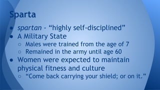 ● spartan - “highly self-disciplined”
● A Military State
○ Males were trained from the age of 7
○ Remained in the army until age 60
● Women were expected to maintain
physical fitness and culture
○ “Come back carrying your shield; or on it.”
Sparta
 