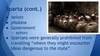 ● helots
● phalanx
● Government
○ ephors
● Spartans were generally prohibited from
travelling “where they might encounter
ideas dangerous to the state”.
Sparta (cont.)
 