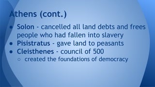 ● Solon - cancelled all land debts and frees
people who had fallen into slavery
● Pisistratus - gave land to peasants
● Cleisthenes - council of 500
○ created the foundations of democracy
Athens (cont.)
 