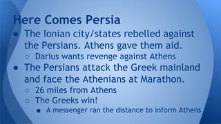 ● The Ionian city/states rebelled against
the Persians. Athens gave them aid.
○ Darius wants revenge against Athens
● The Persians attack the Greek mainland
and face the Athenians at Marathon.
○ 26 miles from Athens
○ The Greeks win!
■ A messenger ran the distance to inform Athens
Here Comes Persia
 