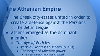 ● The Greek city-states united in order to
create a defense against the Persians
○ The Delian League
● Athens emerged as the dominant
member
○ The Age of Pericles
■ Pericles’ Address to Athens (p. 108)
■ The height of Athenian power
● Direct Democracy was created
The Athenian Empire
 