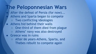 ● After the defeat of Persia (for now)...
● Athens and Sparta began to compete
○ Two conflicting ideologies
● Athens hid behind their walls
○ One-third of them died from plague
○ Athens’ navy was also destroyed
● Greece was in ruins
○ After 66 years-Athens, Sparta, and
Thebes rebuilt to compete again
The Peloponnesian Wars
 