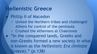 ● Phillip II of Macedon
○ United the Northern tribes and challenged
Athens for control of the peninsula
○ Crushed the Athenians at Chaeronea
● “In the conquered lands, Greeks and
non-Greeks formed a new society in what
is known as the Hellenistic Era (Imitate
Greece).” (p.138)
Hellenistic Greece
 