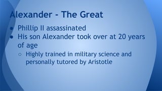● Phillip II assassinated
● His son Alexander took over at 20 years
of age
○ Highly trained in military science and
personally tutored by Aristotle
Alexander - The Great
 