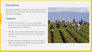 Greece Industries:
The Biggest Industries in Greece are reliant on the country’s
natural resources. Agriculture, tourism, Petroleum, and other
industries like shipping.
1-Agriculture:
• In 2010, Greece was the European Union's largest
producer of cotton and pistachios and ranked second in
the production of rice and olives.
• Also, the third was in the production of figs, tomatoes,
and watermelons and the fourth was in the production
of tobacco.
• Greece’s Agriculture contributes 3.8% of the country's
GDP and employs about 528,000 people around 12.4%
of the country's labor force.
 