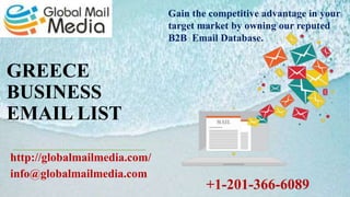 GREECE
BUSINESS
EMAIL LIST
http://globalmailmedia.com/
info@globalmailmedia.com
Gain the competitive advantage in your
target market by owning our reputed
B2B Email Database.
+1-201-366-6089
 