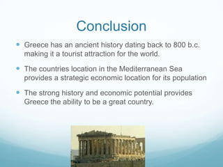 Conclusion
 Greece has an ancient history dating back to 800 b.c.
  making it a tourist attraction for the world.

 The countries location in the Mediterranean Sea
  provides a strategic economic location for its population

 The strong history and economic potential provides
  Greece the ability to be a great country.
 