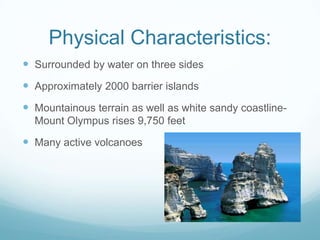 Physical Characteristics:
 Surrounded by water on three sides
 Approximately 2000 barrier islands
 Mountainous terrain as well as white sandy coastline-
  Mount Olympus rises 9,750 feet

 Many active volcanoes
 