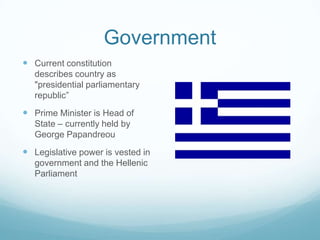 Government
 Current constitution
   describes country as
   "presidential parliamentary
   republic”
 Prime Minister is Head of
   State – currently held by
   George Papandreou
 Legislative power is vested in
   government and the Hellenic
   Parliament
 