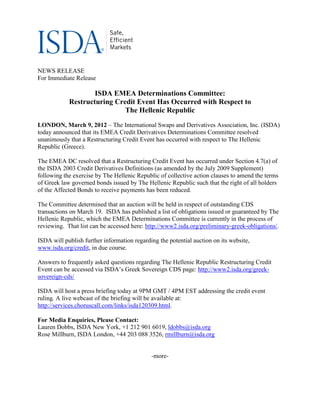 NEWS RELEASE
For Immediate Release

                    ISDA EMEA Determinations Committee:
            Restructuring Credit Event Has Occurred with Respect to
                             The Hellenic Republic
LONDON, March 9, 2012 – The International Swaps and Derivatives Association, Inc. (ISDA)
today announced that its EMEA Credit Derivatives Determinations Committee resolved
unanimously that a Restructuring Credit Event has occurred with respect to The Hellenic
Republic (Greece).

The EMEA DC resolved that a Restructuring Credit Event has occurred under Section 4.7(a) of
the ISDA 2003 Credit Derivatives Definitions (as amended by the July 2009 Supplement)
following the exercise by The Hellenic Republic of collective action clauses to amend the terms
of Greek law governed bonds issued by The Hellenic Republic such that the right of all holders
of the Affected Bonds to receive payments has been reduced.

The Committee determined that an auction will be held in respect of outstanding CDS
transactions on March 19. ISDA has published a list of obligations issued or guaranteed by The
Hellenic Republic, which the EMEA Determinations Committee is currently in the process of
reviewing. That list can be accessed here: http://www2.isda.org/preliminary-greek-obligations/.

ISDA will publish further information regarding the potential auction on its website,
www.isda.org/credit, in due course.

Answers to frequently asked questions regarding The Hellenic Republic Restructuring Credit
Event can be accessed via ISDA’s Greek Sovereign CDS page: http://www2.isda.org/greek-
sovereign-cds/

ISDA will host a press briefing today at 9PM GMT / 4PM EST addressing the credit event
ruling. A live webcast of the briefing will be available at:
http://services.choruscall.com/links/isda120309.html.

For Media Enquiries, Please Contact:
Lauren Dobbs, ISDA New York, +1 212 901 6019, ldobbs@isda.org
Rose Millburn, ISDA London, +44 203 088 3526, rmillburn@isda.org


                                             -more-
 