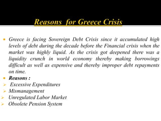 Reasons  for Greece CrisisGreece is facing Sovereign Debt Crisis since it accumulated high levels of debt during the decade before the Financial crisis when the market was highly liquid. As the crisis got deepened there was a liquidity crunch in world economy thereby making borrowings difficult as well as expensive and thereby improper debt repayments on time.Reasons : Excessive Expenditures
