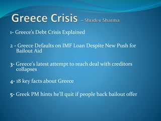 1- Greece’s Debt Crisis Explained
2 - Greece Defaults on IMF Loan Despite New Push for
Bailout Aid
3- Greece's latest attempt to reach deal with creditors
collapses
4- 18 key facts about Greece
5- Greek PM hints he'll quit if people back bailout offerer
 