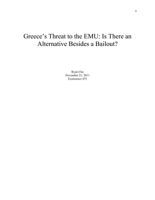   1	
  
Greece’s Threat to the EMU: Is There an
Alternative Besides a Bailout?
Ryan Cho
November 21, 2011
Economics 475
 