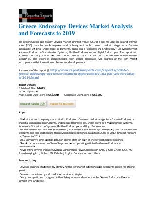 Greece Endoscopy Devices Market Analysis
and Forecasts to 2019
The report Greece Endoscopy Devices market provides value (USD million), volume (units) and average
price (USD) data for each segment and sub-segment within seven market categories – Capsule
Endoscope Systems, Endoscopic Instruments, Endoscopic Reprocessors, Endoscopy Fluid Management
Systems, Endoscopy Visualization Systems, Flexible Endoscopes and Rigid Endoscopes. The report also
provides company shares and distribution shares data for each of the aforementioned market
categories. The report is supplemented with global corporate-level profiles of the key market
participants with information on key recent developments.

Buy a copy of this report @ http://www.reportsnreports.com/reports/228462-
greece-endoscopy-devices-investment-opportunities-analysis-and-forecasts-
to-2019.html

Report Details:
Published: March 2013
No. of Pages: 113
Price: Single User License: US$2500     Corporate User License: US$7500




Scope

- Market size and company share data for Endoscopy Devices market categories – Capsule Endoscope
Systems, Endoscopic Instruments, Endoscopic Reprocessors, Endoscopy Fluid Management Systems,
Endoscopy Visualization Systems, Flexible Endoscopes and Rigid Endoscopes.
- Annualized market revenues (USD million), volume (units) and average price (USD) data for each of the
segments and sub-segments within seven market categories. Data from 2005 to 2012, forecast forward
for 7 years to 2019.
- 2012 company shares and distribution shares data for each of the seven market categories.
- Global corporate-level profiles of key companies operating within the Greece Endoscopy
Devicesmarket.
- Key players covered include Olympus Corporation, Hoya Corporation, KARL STORZ GmbH & Co. KG,
Given Imaging Ltd., Richard Wolf GmbH, Stryker Corporation and others.

Reasons to buy

- Develop business strategies by identifying the key market categories and segments poised for strong
growth.
- Develop market-entry and market expansion strategies.
- Design competition strategies by identifying who-stands-where in the Greece Endoscopy Devices
competitive landscape.
 