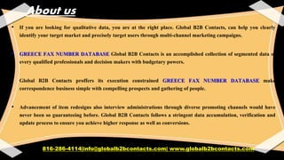 About us
• If you are looking for qualitative data, you are at the right place. Global B2B Contacts, can help you clearly
identify your target market and precisely target users through multi-channel marketing campaigns.
• GREECE FAX NUMBER DATABASE Global B2B Contacts is an accomplished collection of segmented data of
every qualified professionals and decision makers with budgetary powers.
• Global B2B Contacts proffers its execution constrained GREECE FAX NUMBER DATABASE make
correspondence business simple with compelling prospects and gathering of people.
• Advancement of item redesigns also interview administrations through diverse promoting channels would have
never been so guaranteeing before. Global B2B Contacts follows a stringent data accumulation, verification and
update process to ensure you achieve higher response as well as conversions.
816-286-4114|info@globalb2bcontacts.com| www.globalb2bcontacts.com
 