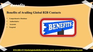 Benefits
Benefits of Availing Global B2B Contacts
• Comprehensive Database
• Authoritative
• Accurate
• Targeted
816-286-4114|info@globalb2bcontacts.com| www.globalb2bcontacts.com
 