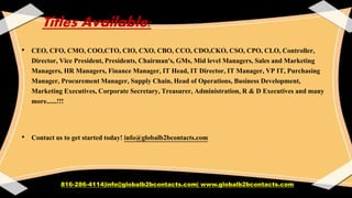 Titles Available:
• CEO, CFO, CMO, COO,CTO, CIO, CXO, CBO, CCO, CDO,CKO, CSO, CPO, CLO, Controller,
Director, Vice President, Presidents, Chairman's, GMs, Mid level Managers, Sales and Marketing
Managers, HR Managers, Finance Manager, IT Head, IT Director, IT Manager, VP IT, Purchasing
Manager, Procurement Manager, Supply Chain, Head of Operations, Business Development,
Marketing Executives, Corporate Secretary, Treasurer, Administration, R & D Executives and many
more......!!!
• Contact us to get started today! info@globalb2bcontacts.com
816-286-4114|info@globalb2bcontacts.com| www.globalb2bcontacts.com
 