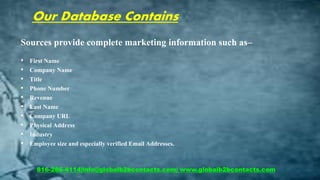 Our Database Contains
Sources provide complete marketing information such as–
• First Name
• Company Name
• Title
• Phone Number
• Revenue
• Last Name
• Company URL
• Physical Address
• Industry
• Employee size and especially verified Email Addresses.
816-286-4114|info@globalb2bcontacts.com| www.globalb2bcontacts.com
 