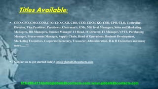 Titles Available:
• CEO, CFO, CMO, COO,CTO, CIO, CXO, CBO, CCO, CDO,CKO, CSO, CPO, CLO, Controller,
Director, Vice President, Presidents, Chairman's, GMs, Mid level Managers, Sales and Marketing
Managers, HR Managers, Finance Manager, IT Head, IT Director, IT Manager, VP IT, Purchasing
Manager, Procurement Manager, Supply Chain, Head of Operations, Business Development,
Marketing Executives, Corporate Secretary, Treasurer, Administration, R & D Executives and many
more......!!!
• Contact us to get started today! info@globalb2bcontacts.com
816-286-4114|info@globalb2bcontacts.com| www.globalb2bcontacts.com
 