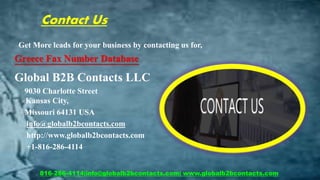 Contact Us
Get More leads for your business by contacting us for,
Greece Fax Number Database
Global B2B Contacts LLC
9030 Charlotte Street
Kansas City,
Missouri 64131 USA
info@globalb2bcontacts.com
http://www.globalb2bcontacts.com
+1-816-286-4114
816-286-4114|info@globalb2bcontacts.com| www.globalb2bcontacts.com
 