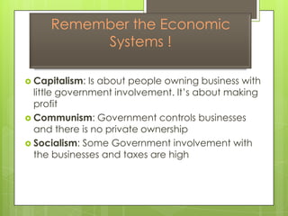 Remember the Economic Systems ! Capitalism: Is about people owning business with little government involvement. It’s about making profit Communism: Government controls businesses and there is no private ownership Socialism: Some Government involvement with the businesses and taxes are high 
