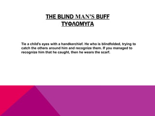 THE BLIND MAN'S BUFF
ΤΥΦΛΟΜΥΓΑ
Tie a child's eyes with a handkerchief. He who is blindfolded, trying to
catch the others around him and recognize them. If you managed to
recognize him that he caught, then he wears the scarf.
 