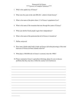 Homework for Greece
                       ****Answer in Complete Sentences****

   1. What is the capital city of Greece?


   2. What were the years in the mid-400s B.C. called in Greek history?


   3. What is the name of the plain where 1/3 of Greece’s population lives?


   4. What is the name of the mountain that runs through the center of Greece?


   5. What year did the Greek people regain their independence?


   6. What is the name of the peninsula that all of Greece is located on?


   7. Define emigrated.


   8. How many islands make help to make up Greece and what percentage of the total
      land area of Greece do those islands count for?


   9. What plays a MAJOR role in Greece’s economy since the 1960s?


   10. Please summarize Greece’s agriculture (farming), please be sure to discuss
       problems that they may have within the country! (4-5 Sentences)


_______________________________________________________________________
_______________________________________________________________________
_______________________________________________________________________
_______________________________________________________________________
_______________________________________________________________________
_______________________________________________________________________
_______________________________________________________________________
_______________________________________________________________________
_______________________________________________________________________
_______________________________________________________________________
_______________________________________________________________________
___________
 