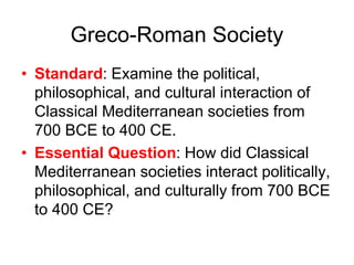 Greco-Roman Society
• Standard: Examine the political,
philosophical, and cultural interaction of
Classical Mediterranean societies from
700 BCE to 400 CE.
• Essential Question: How did Classical
Mediterranean societies interact politically,
philosophical, and culturally from 700 BCE
to 400 CE?
 