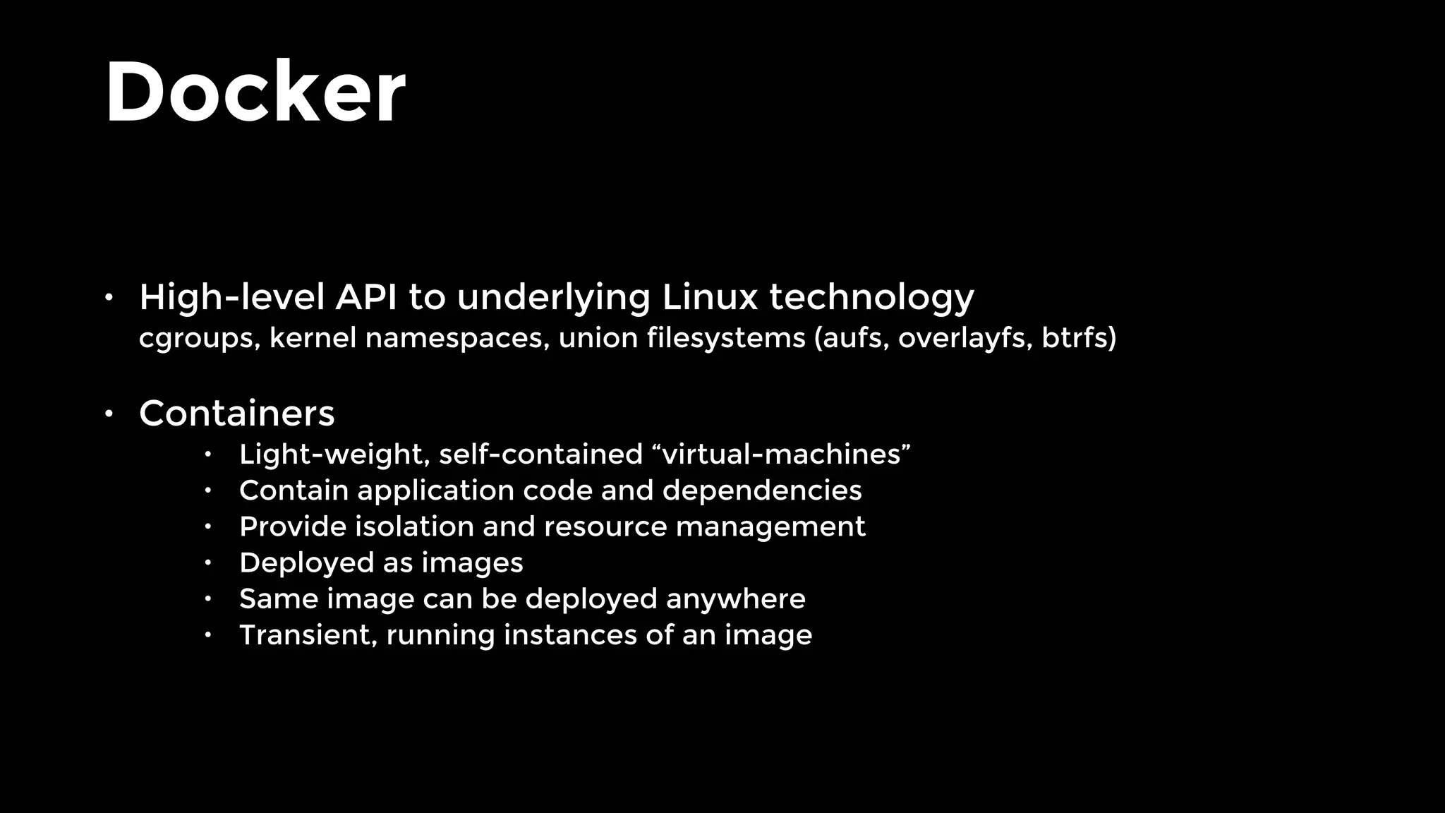 Docker
• High-level API to underlying Linux technology 
cgroups, kernel namespaces, union filesystems (aufs, overlayfs, btrfs)
• Containers
• Light-weight, self-contained “virtual-machines”
• Contain application code and dependencies
• Provide isolation and resource management
• Deployed as images
• Same image can be deployed anywhere
• Transient, running instances of an image
 
