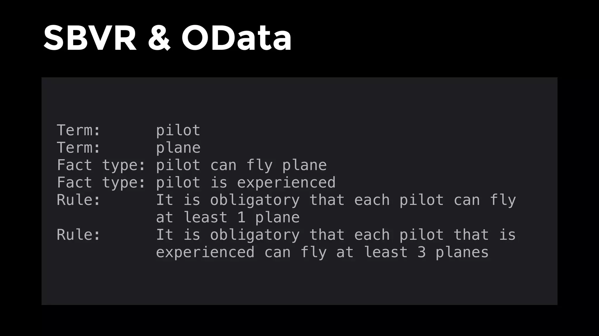 SBVR & OData
Term: pilot
Term: plane
Fact type: pilot can fly plane
Fact type: pilot is experienced
Rule: It is obligatory that each pilot can fly 
at least 1 plane
Rule: It is obligatory that each pilot that is 
experienced can fly at least 3 planes
 