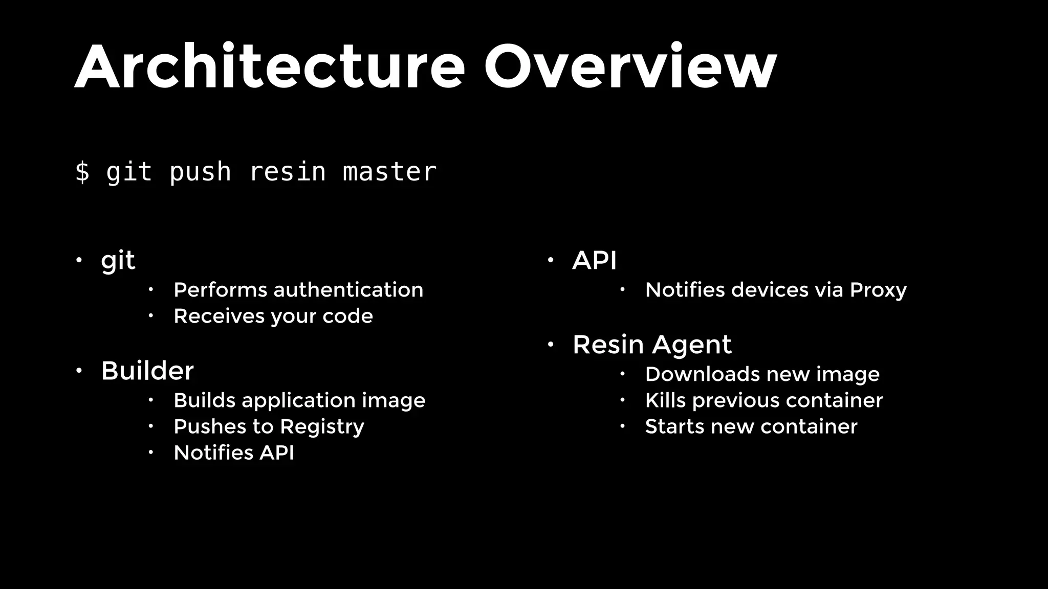 Architecture Overview
• git
• Performs authentication
• Receives your code
• Builder
• Builds application image
• Pushes to Registry
• Notifies API
• API
• Notifies devices via Proxy
• Resin Agent
• Downloads new image
• Kills previous container
• Starts new container
$ git push resin master
 
