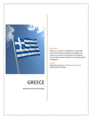 GREECE
Market Environment Analysis
ABSTRACT
Greece is a country in southeastern Europe with
thousands of islands throughout the Aegean and
Ionian seas. Greece is also known for its beaches,
from the black sands of Santorini to the party resorts
of Mykonos.
Writer
Madeeha Saeed (BSCS- Software Engineering)
PMAS UAAR UIIT, RWP
 