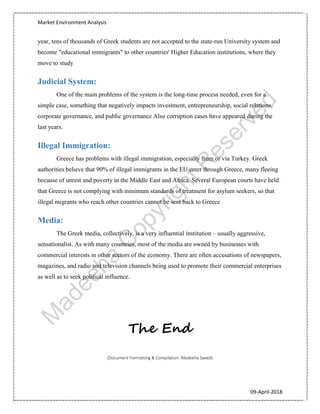 Market Environment Analysis
09-April-2018
year, tens of thousands of Greek students are not accepted to the state-run University system and
become "educational immigrants" to other countries' Higher Education institutions, where they
move to study
Judicial System:
One of the main problems of the system is the long-time process needed, even for a
simple case, something that negatively impacts investment, entrepreneurship, social relations,
corporate governance, and public governance Also corruption cases have appeared during the
last years.
Illegal Immigration:
Greece has problems with illegal immigration, especially from or via Turkey. Greek
authorities believe that 90% of illegal immigrants in the EU enter through Greece, many fleeing
because of unrest and poverty in the Middle East and Africa. Several European courts have held
that Greece is not complying with minimum standards of treatment for asylum seekers, so that
illegal migrants who reach other countries cannot be sent back to Greece
Media:
The Greek media, collectively, is a very influential institution – usually aggressive,
sensationalist. As with many countries, most of the media are owned by businesses with
commercial interests in other sectors of the economy. There are often accusations of newspapers,
magazines, and radio and television channels being used to promote their commercial enterprises
as well as to seek political influence.
The End
(Document Formatting & Compilation: Madeeha Saeed)
 