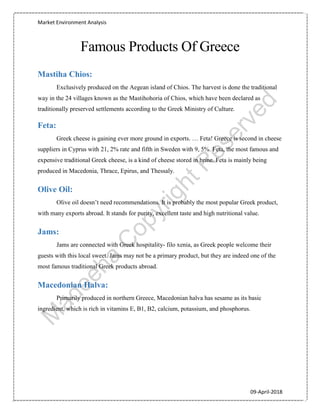 Market Environment Analysis
09-April-2018
Famous Products Of Greece
Mastiha Chios:
Exclusively produced on the Aegean island of Chios. The harvest is done the traditional
way in the 24 villages known as the Mastihohoria of Chios, which have been declared as
traditionally preserved settlements according to the Greek Ministry of Culture.
Feta:
Greek cheese is gaining ever more ground in exports. … Feta! Greece is second in cheese
suppliers in Cyprus with 21, 2% rate and fifth in Sweden with 9, 5%. Feta, the most famous and
expensive traditional Greek cheese, is a kind of cheese stored in brine. Feta is mainly being
produced in Macedonia, Thrace, Epirus, and Thessaly.
Olive Oil:
Olive oil doesn’t need recommendations. It is probably the most popular Greek product,
with many exports abroad. It stands for purity, excellent taste and high nutritional value.
Jams:
Jams are connected with Greek hospitality- filo xenia, as Greek people welcome their
guests with this local sweet. Jams may not be a primary product, but they are indeed one of the
most famous traditional Greek products abroad.
Macedonian Halva:
Primarily produced in northern Greece, Macedonian halva has sesame as its basic
ingredient, which is rich in vitamins E, B1, B2, calcium, potassium, and phosphorus.
 