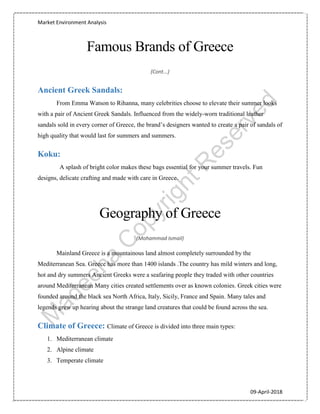 Market Environment Analysis
09-April-2018
Famous Brands of Greece
(Cont...)
Ancient Greek Sandals:
From Emma Watson to Rihanna, many celebrities choose to elevate their summer looks
with a pair of Ancient Greek Sandals. Influenced from the widely-worn traditional leather
sandals sold in every corner of Greece, the brand’s designers wanted to create a pair of sandals of
high quality that would last for summers and summers.
Koku:
A splash of bright color makes these bags essential for your summer travels. Fun
designs, delicate crafting and made with care in Greece.
Geography of Greece
(Mohammad Ismail)
Mainland Greece is a mountainous land almost completely surrounded by the
Mediterranean Sea. Greece has more than 1400 islands .The country has mild winters and long,
hot and dry summers Ancient Greeks were a seafaring people they traded with other countries
around Mediterranean Many cities created settlements over as known colonies. Greek cities were
founded around the black sea North Africa, Italy, Sicily, France and Spain. Many tales and
legends grew up hearing about the strange land creatures that could be found across the sea.
Climate of Greece: Climate of Greece is divided into three main types:
1. Mediterranean climate
2. Alpine climate
3. Temperate climate
 