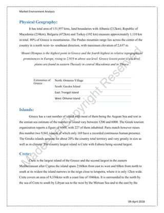 Market Environment Analysis
09-April-2018
Physical Geography:
It has total area of 131,957 kms, land boundaries with Albania (212km), Republic of
Macedonia (234km), Bulgaria (472km) and Turkey (192 km) measure approximately 1,110 km
in total. 80% of Greece is mountainous .The Pindus mountain range lies across the center of the
country in a north west- to- southeast direction, with maximum elevation of 2,637 m.
Mount Olympus is the highest point in Greece and the fourth highest in relative topographical
prominences in Europe, rising to 2,919 m above sea level. Greece lowest point is sea level,
plains are found in eastern Thessaly in central Macedonia and in Thrace.
Islands:
Greece has a vast number of island with most of them being the Aegean Sea and rest in
the eonian sea estimate of the number of island vary between 1200 and 6000. The Greek tourism
organization reports a figure of 6000, with 227 of them inhabited. Paris match however raises
this number two 9,841 islands of which only 169 have a recorded continuous human presence.
The Greeks islands account for about 20% the country total territory and very greatly in size as
well as in climate .The country largest island is Crete with Euboea being second largest.
Crete:
Crete is the largest island of the Greece and the second largest in the eastern
Mediterranean after Cyprus the island spans 2160km from east to west and 60km from north to
south at its widest the island narrows in the reign close to lerapetra, where it is only 12km wide.
Crete covers an area of 8,336kms with a coast line of 1046km. It is surrounded to the north by
the sea of Crete to south by Libyan sea to the west by the Mirtoan Sea and to the east by the
Extremities of
Greece:
North: Ormenio Village
South: Gavdos Island
East: Trongyli Island
West: Othonoi Island
 