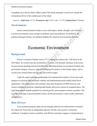Market Environment Analysis
09-April-2018
Carpathian sea is the lies about 160km south of the Greek mainland. Crete Rivers include the
Leropotamos River in the southern part of the island.
Land use: Arable land: 19.71%, Permanent crops: 8.95%, other: 71.37%, Irrigated land 15,500 kms
Environment:
Greece natural hazards includes severe earth quakes; floods, droughts, and wild fires.
Current environmental issues include air pollution and water pollution, Air pollution, Air
pollution-Nitrogen Oxides, Air pollution-Sulphur 94, Antarctic-Environmental Protocol.
Economic Environment
Background:
Greece’s economic freedom score is 57.3, making its economy the 115th freest in the
2018 Index. Its overall score has increased by 2.3 points, with dramatic increases in the scores
for government spending and fiscal health easily offsetting declines in investment freedom and
government integrity. Greece is ranked 43rd among 44 countries in the Europe region, and its
overall score remains below the regional and world averages.
Under the supervision and guardianship of its international creditors, Greece has made
progress in restoring macroeconomic stability and implementing much-needed initial fiscal
adjustments. The public sector still consumes more than 50 percent of GDP, however, and
Greece continues to confront a daunting debt burden and severe erosion of competitiveness. The
rigid labor market impedes productivity and job growth, and corruption remains a problem. The
economy is hostage to powerful public unions, and the government’s statist model undermines
entrepreneurs.
Rule Of Law:
Laws to protect property rights are not strongly enforced, but enforcement of contracts
has improved. Greece has an independent judiciary, but the court system is sometimes
inefficient. Corruption remains a problem, and officials sometimes engage in corrupt practices
 