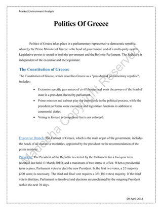 Market Environment Analysis
09-April-2018
Politics Of Greece
Politics of Greece takes place in a parliamentary representative democratic republic,
whereby the Prime Minister of Greece is the head of government, and of a multi-party system.
Legislative power is vested in both the government and the Hellenic Parliament. The Judiciary is
independent of the executive and the legislature.
The Constitution of Greece:
The Constitution of Greece, which describes Greece as a "presidential parliamentary republic",
includes:
 Extensive specific guarantees of civil liberties and vests the powers of the head of
state in a president elected by parliament.
 Prime minister and cabinet play the central role in the political process, while the
president performs some executive and legislative functions in addition to
ceremonial duties.
 Voting in Greece is compulsory but is not enforced.
Executive Branch: The Cabinet of Greece, which is the main organ of the government, includes
the heads of all executive ministries, appointed by the president on the recommendation of the
prime minister.
President: The President of the Republic is elected by the Parliament for a five-year term
(election last held 13 March 2015), and a maximum of two terms in office. When a presidential
term expires, Parliament votes to elect the new President. In the first two votes, a 2⁄3 majority
(200 votes) is necessary. The third and final vote requires a 3⁄5 (180 votes) majority. If the third
vote is fruitless, Parliament is dissolved and elections are proclaimed by the outgoing President
within the next 30 days.
 