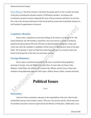 Market Environment Analysis
09-April-2018
Prime Minister: The prime minister is elected by the people and he or she is usually the leader
of the party controlling the absolute majority of Parliament members. According to the
Constitution, the prime minister safeguards the unity of the government and directs its activities.
He or she is the most powerful person of the Greek political system and recommends ministers to
the President for appointment or dismissal.
Legislative Branch:
Greece elects a legislature by universal suffrage of all citizens over the age of 18. The
Greek Parliament has 300 members, elected for a four-year term by a system of reinforced
proportional representation 288 of the 300 seats are determined by constituency voting, and
voters may select the candidate or candidates of their choice by marking their name on the party
ballot. The remaining 12 seats are filled from nationwide party lists on a top-down basis and
based on the proportion of the total vote each party received.
Foreign Relations:
Greece enjoys a prominent geopolitical role, due to its political and geographical
proximity to Europe, Asia, the Middle East, and Africa. Its main allies are France, Italy,
Bulgaria, United States, the other NATO countries like Albania, and the Union. Greece also
maintains strong diplomatic relations with Cyprus, Albania, Russia, Serbia, Armenia and Israel.
Political Issues
(Cont.)
Education:
Under the Greek constitution, education is the responsibility of the state. Most Greeks
attend public primary and secondary schools. There are a few private schools, which must meet
the standard curriculum of and are supervised by the Ministry of Education. Additionally, every
 