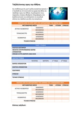 Ταξιδεύοντας προς την Αθήνα.
Ας υποθέσουμε ότι μια 4 μελής οικογένεια (γονείς +
2 παιδιά8 και 12 ετών) από την χώρα σας θέλει να
ταξιδέψει προς την Αθήνα. Συμπληρώστε τους
παρακάτω πίνακες (θα βρείτε πληροφορίες στο
Διαδίκτυο) ώστε να υπολογίσετε το συνολικό
κόστος του ταξιδιού για όλη την οικογένεια.
ΚΟΣΤΟΣ ΑΠΟ ΤΟ ΣΠΙΤΙ ΜΟΥ ΣΤΟ ΑΕΡΟΔΡΟΜΙΟ ΤΗΣ ΧΩΡΑΣ ΜΟΥ.
ΜΕΤΑΦΟΡΙΚΟ ΜΕΣΟ ΤΙΜΗ ΑΤΟΜΑ ΣΥΝΟΛΟ
ΑΣΤΙΚΟ ΛΕΩΦΟΡΕΙΟ
ΚΑΝΟΝΙΚΟ
ΜΕΙΩΜΕΝΟ
ΤΡΕΝΟ/ΜΕΤΡΌ
ΚΑΝΟΝΙΚΟ
ΜΕΙΩΜΕΝΟ
ΛΕΩΦΟΡΕΙΟ
ΚΑΝΟΝΙΚΟ
ΜΕΙΩΜΕΝΟ
ΤΕΛΙΚΟ ΣΥΝΟΛΟ
ΤΙΜΕΣ ΠΤΗΣΗΣ
ΚΟΣΤΟΣ ΕΙΣΙΤΗΡΙΟΥ
ΜΕΓΙΣΤΟ ΕΠΙΤΡΕΠΟΜΕΝΟ ΒΑΡΟΣ
ΑΠΟΣΚΕΥΩΝ
ΧΡΕΩΣΗ ΕΞΤΡΑ ΒΑΡΟΥΣ ΑΝΑ ΚΙΛΟ
ΚΟΣΤΟΣ ΠΤΗΣΗΣ
ΠΑΤΕΡΑΣ ΜΗΤΕΡΑ 1Ο ΠΑΙΔΙ 2Ο ΠΑΙΔΙ
ΒΑΡΟΣ ΑΠΟΣΚΕΥΩΝ
ΚΟΣΤΟΣ ΑΠΟΣΚΕΥΩΝ
ΕΙΣΗΤΗΡΙΟ
ΣΥΝΟΛΟ
ΤΕΛΙΚΟ ΣΥΝΟΛΟ
ΚΟΣΤΟΣ ΑΠΟ ΤΟ ΑΕΡΟΔΡΟΜΙΟ ΤΗΣ ΑΘΗΝΑΣ ΣΤΟ ΞΕΝΟΔΟΧΕΙΟ ΜΟΥ.
ΜΕΤΑΦΟΡΙΚΟ ΜΕΣΟ ΤΙΜΗ ΑΤΟΜΑ ΣΥΝΟΛΟ
ΑΣΤΙΚΟ ΛΕΩΦΟΡΕΙΟ
ΚΑΝΟΝΙΚΟ
ΜΕΙΩΜΕΝΟ
ΤΡΕΝΟ/ΜΕΤΡΌ
ΚΑΝΟΝΙΚΟ
ΜΕΙΩΜΕΝΟ
ΛΕΩΦΟΡΕΙΟ
ΚΑΝΟΝΙΚΟ
ΜΕΙΩΜΕΝΟ
ΤΕΛΙΚΟ ΣΥΝΟΛΟ
Κόστος ταξιδιού:
 