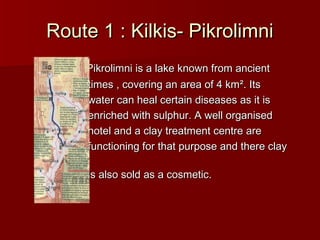 Route 1 : Kilkis- PikrolimniRoute 1 : Kilkis- Pikrolimni
Pikrolimni is a lake known from ancientPikrolimni is a lake known from ancient
times , covering an area of 4 kmtimes , covering an area of 4 km². Its². Its
water can heal certain diseases as it iswater can heal certain diseases as it is
enriched with sulphur. A well organisedenriched with sulphur. A well organised
hotel and a clay treatment centre arehotel and a clay treatment centre are
functioning for that purpose and there clayfunctioning for that purpose and there clay
is also sold as a cosmetic.is also sold as a cosmetic.
 