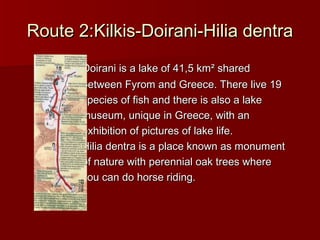 Route 2:Kilkis-Doirani-Hilia dentraRoute 2:Kilkis-Doirani-Hilia dentra
Doirani is a lake of 41,5 kmDoirani is a lake of 41,5 km² shared² shared
between Fyrom and Greece. There live 19between Fyrom and Greece. There live 19
species of fish and there is also a lakespecies of fish and there is also a lake
museum, unique in Greece, with anmuseum, unique in Greece, with an
exhibition of pictures of lake life.exhibition of pictures of lake life.
Hilia dentra is a place known as monumentHilia dentra is a place known as monument
of nature with perennial oak trees whereof nature with perennial oak trees where
you can do horse riding.you can do horse riding.
 