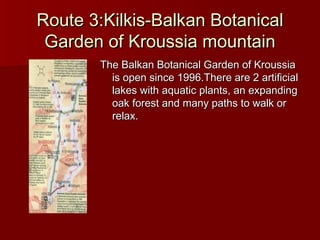 Route 3:Kilkis-Balkan BotanicalRoute 3:Kilkis-Balkan Botanical
Garden of Kroussia mountainGarden of Kroussia mountain
The Balkan Botanical Garden of KroussiaThe Balkan Botanical Garden of Kroussia
is open since 1996.There are 2 artificialis open since 1996.There are 2 artificial
lakes with aquatic plants, an expandinglakes with aquatic plants, an expanding
oak forest and many paths to walk oroak forest and many paths to walk or
relax.relax.
 