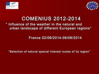 COMENIUS 2012-2014COMENIUS 2012-2014
““ Influence of the weather in the natural andInfluence of the weather in the natural and
urban landscape of different European regionsurban landscape of different European regions ””
France 02/06/2014-06/06/2014France 02/06/2014-06/06/2014
““Selection of natural special interest routes of its regionSelection of natural special interest routes of its region ””
 