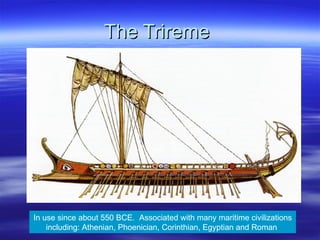 The Trireme  In use since about 550 BCE.  Associated with many maritime civilizations including: Athenian, Phoenician, Corinthian, Egyptian and Roman  