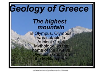 Geology of Greece
The highest
mountain
is Olympus. Olympus
was notable in
Ancient Greek
Mythology as the
home of the Twelve
Olympian Gods, on
the Mytikas peak
http://upload.wikimedia.org/wikipedia/commons/1/17/Mytikas.jpg
 