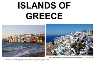 ISLANDS OF
GREECE
http://upload.wikimedia.org/wikipedia/commons/e/ee/Little_Venice,_Mykonos.JPG
http://upload.wikimedia.org/wikipedia/commons/0/0a/Santorini_07_02_09_0808.jpg
 